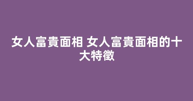 女人富貴面相 女人富貴面相的十大特徵